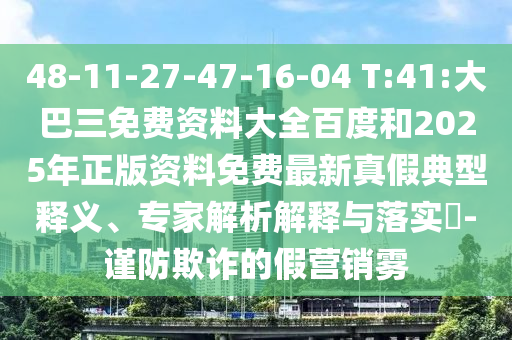 48-11-27-47-16-04 T:41:大巴三免费资料大全百度和2025年正版资料免费最新真假典型释义、专家解析解释与落实-谨防欺诈的假营销雾