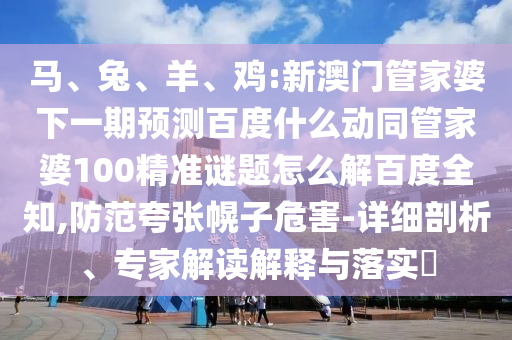 马、兔、羊、鸡:新澳门管家婆下一期预测百度什么动同管家婆100精准谜题怎么解百度全知,防范夸张幌子危害-详细剖析、专家解读解释与落实