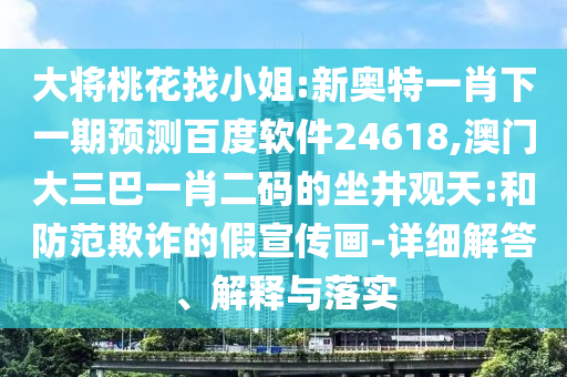 大将桃花找小姐:新奥特一肖下一期预测百度软件24618,澳门大三巴一肖二码的坐井观天:和防范欺诈的假宣传画-详细解答、解释与落实