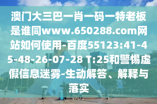 澳门大三巴一肖一码一特老板是谁同www.650288.com网站如何使用-百度55123:41-45-48-26-07-28 T:25和警惕虚假信息迷雾-生动解答、解释与落实